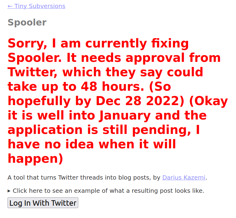 Screen shot from my Spooler tool, featuring the following text in huge bright red letters:

"Sorry, | am currently fixing Spooler. It needs approval from Twitter, which they say could take up to 48 hours. (So hopefully by Dec 28 2022) (Okay it is well into January and the application is still pending, | have no idea when it will happen)"