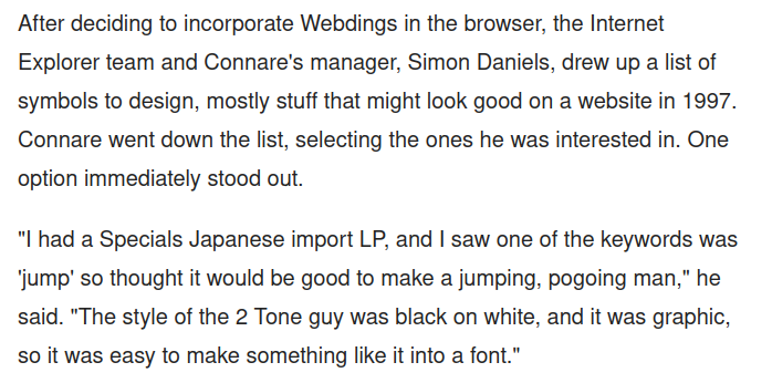 After deciding to incorporate Webdings in the browser, the Internet Explorer team and Connare's manager, Simon Daniels, drew up a list of symbols to design, mostly stuff that might look good on a website in 1997. Connare went down the list, selecting the ones he was interested in. One option immediately stood out.

"I had a Specials Japanese import LP, and | saw one of the keywords was ‘jump’ so thought it would be good to make a jumping, pogoing man," he said. "The style of the 2 Tone guy was black on white, and it was graphic, so it was easy to make something like it into a font." 