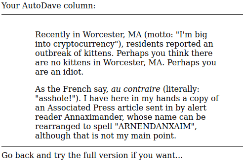 Screenshot of output:

"Your AutoDave column: Recently in Worcester, MA (motto: "I'm big into cryptocurrency"), residents reported an outbreak of kittens. Perhaps you think there are no kittens in Worcester, MA. Perhaps you are an idiot. As the French say, au contraire (literally: “asshole!"). I have here in my hands a copy of an Associated Press article sent in by alert reader Annaximander, whose name can be rearranged to spell "ARNENDANXAIM", although that is not my main point.

Go back and try the full version if you want... "