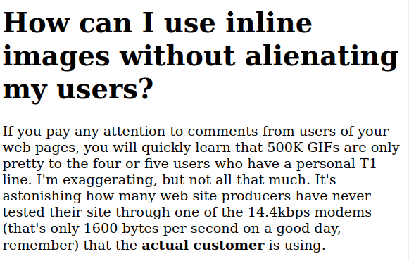 How can I use inline images without alienating my users?

If you pay any attention to comments from users of your web pages, you will quickly learn that 500K GIFs are only pretty to the four or five users who have a personal T1 line. I'm exaggerating, but not all that much. It's astonishing how many web site producers have never tested their site through one of the 14.4kbps modems (that's only 1600 bytes per second on a good day, remember) that the actual customer is using. 