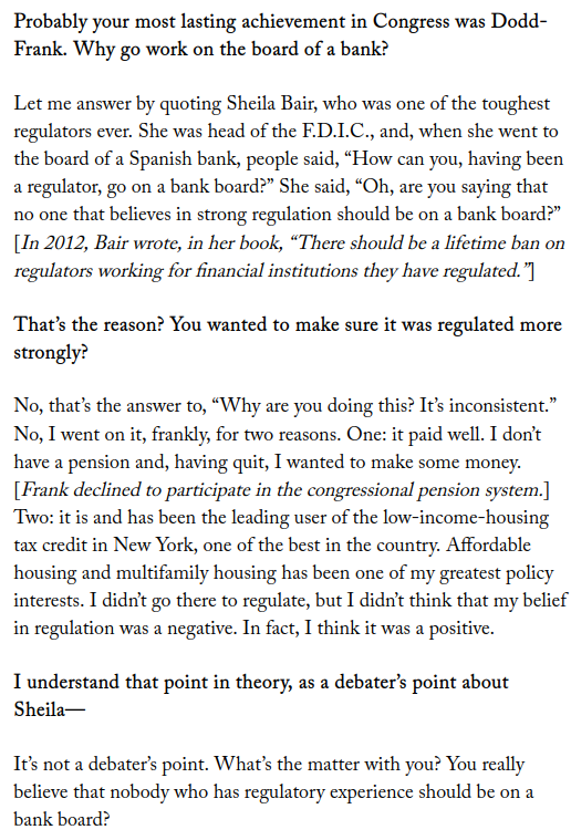 Chotiner: Why go work on the board of a bank?

Frank: Let me answer by quoting Sheila Bair, who was one of the toughest regulators ever. She was head of the F.D.I.C., and, when she went to the board of a Spanish bank, people said, “How can you, having been a regulator, go on a bank board?” She said, “Oh, are you saying that no one that believes in strong regulation should be on a bank board?” [In 2012, Bair wrote, in her book, “There should be a lifetime ban on regulators working for financial institutions they have regulated.”]

Chotiner: That’s the reason? You wanted to make sure it was regulated more strongly?

Frank: No, that’s the answer to, “Why are you doing this? It’s inconsistent.” No, I went on it, frankly, for two reasons. One: it paid well. I don’t have a pension and, having quit, I wanted to make some money. [Frank declined to participate in the congressional pension system.] Two: it is and has been the leading user of the low-income-housing tax credit in New York, one of the best in the country. Affordable housing and multifamily housing has been one of my greatest policy interests. I didn’t go there to regulate, but I didn’t think that my belief in regulation was a negative. In fact, I think it was a positive.

Chotiner: I understand that point in theory, as a debater’s point about Sheila—

Frank: It’s not a debater’s point. What’s the matter with you? You really believe that nobody who has regulatory experience should be on a bank board?