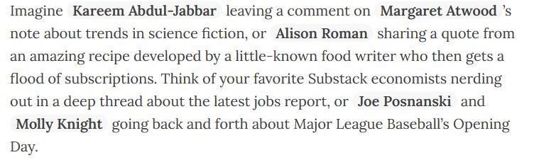 Screenshot of text: "Imagine Kareem Abdul-Jabbar leaving a comment on Margaret Atwood’s note about trends in science fiction, or Alison Roman sharing a quote from an amazing recipe developed by a little-known food writer who then gets a flood of subscriptions. Think of your favorite Substack economists nerding out in a deep thread about the latest jobs report, or Joe Posnanski and Molly Knight going back and forth about Major League Baseball’s Opening Day."