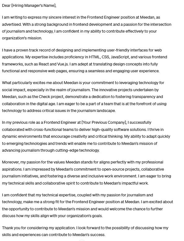 I am writing to express my sincere interest in the Frontend Engineer position at Meedan, as advertised. With a strong background in frontend development and a passion for the intersection of journalism and technology, I am confident in my ability to contribute effectively to your organization's mission.

I have a proven track record of designing and implementing user-friendly interfaces for web applications. My expertise includes proficiency in HTML, CSS, JavaScript, and various frontend frameworks, such as React and Vue.js. I am adept at translating design concepts into fully functional and responsive web pages, ensuring a seamless and engaging user experience.

What particularly excites me about Meedan is your commitment to leveraging technology for social impact, especially in the realm of journalism. The innovative projects undertaken by Meedan, such as the Check project, demonstrate a dedication to fostering transparency and collaboration in the digital age. I am eager to be a part of a team that is at the forefront of using technology to address critical issues in the journalism landscape.

In my previous role as a Frontend Engineer at [Your Previous Company], I successfully collaborated with cross-functional teams to deliver high-quality software solutions. I thrive in dynamic environments that encourage creativity and critical thinking. My 

[Note from Darius: sorry, not enough text room here to cover it all]