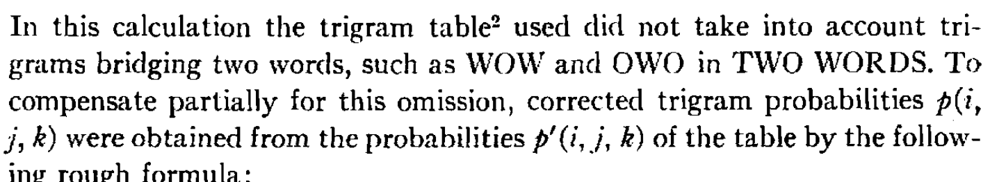 In this calculation the trigram table" used did not take into account trigrams bridging two words, such as WOW and OWO in TWO WORDS. To compensate partially for this omission, corrected trigram probabilities p(i, j, k) were obtained from the probabilities p'(i, j, k) of the table by the following rough formula: